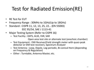 Test for Radiated Emission(RE)
• RE Test for EUT
• Frequency Range : 30MHz to 1GHz(Up to 18GHz)
• Standard : CISPR 11, 12, 13, 25, 22… (EN 550XX)
EEC 95/54, SAE J 1113-41
• Major Testing System (Refer to CISPR 16)
– Test Facility : OATS, ALSE, FAR, SAR
Open area test site or alternate test (anechoic chamber)
– Test Equipment : EMI Receiver(Field strength meter with quasi-peak
detector or EMI test receiver), Spectrum Analyzer
– Test Antenna : Loop, Dipole, Log-periodic, Bi-conical Horn (depending
on Frequency & Regulation)
– Other : Turntable, Antenna Master, etc.
32
 