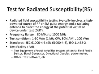 Test for Radiated Susceptibility(RS)
• Radiated field susceptibility testing typically involves a high-
powered source of RF or EM pulse energy and a radiating
antenna to direct the energy at the potential victim or
device under test (DUT).
• Frequency Range : 80 MHz to 1000 MHz
• Test condition : 1-30 V/m (1 kHz CW, 80% AM) , 100 V/m
• Standards : IEC 61000-4-3 (EN 61000-4-3), ISO 11452-2
• Test Facility : FAR
– Test Equipment : Power Amplifier system, Antenna, Field Probe
Sensor, Signal Generator, Directional Coupler, power meter,
– Other : Test software, etc
36
 