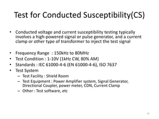 Test for Conducted Susceptibility(CS)
• Conducted voltage and current susceptibility testing typically
involves a high-powered signal or pulse generator, and a current
clamp or other type of transformer to inject the test signal
• Frequency Range : 150kHz to 80MHz
• Test Condition : 1-10V (1kHz CW, 80% AM)
• Standards : IEC 61000-4-6 (EN 61000-4-6), ISO 7637
• Test System
– Test Facility : Shield Room
– Test Equipment : Power Amplifier system, Signal Generator,
Directional Coupler, power meter, CDN, Current Clamp
– Other : Test software, etc
37
 