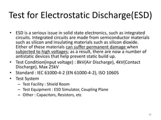 Test for Electrostatic Discharge(ESD)
• ESD is a serious issue in solid state electronics, such as integrated
circuits. Integrated circuits are made from semiconductor materials
such as silicon and insulating materials such as silicon dioxide.
Either of these materials can suffer permanent damage when
subjected to high voltages; as a result, there are now a number of
antistatic devices that help prevent static build up.
• Test Condition(input voltage) : 8kV(Air Discharge), 4kV(Contact
Discharge), Max 25kV
• Standard : IEC 61000-4-2 (EN 61000-4-2), ISO 10605
• Test System
– Test Facility : Shield Room
– Test Equipment : ESD Simulator, Coupling Plane
– Other : Capacitors, Resistors, etc
38
 