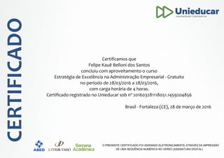 Certificamos que
Felipe Kauê Belloni dos Santos
concluiu com aproveitamento o curso
Estratégia de Excelência na Administração Empresarial - Gratuito
no período de 28/03/2016 a 28/03/2016,
com carga horária de 4 horas.
Certificado registrado no Unieducar sob nº 201603281118051.1459204856
Brasil - Fortaleza (CE), 28 de março de 2016
 