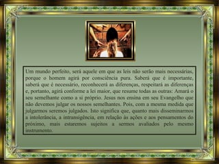 Um mundo perfeito, será aquele em que as leis não serão mais necessárias,
porque o homem agirá por consciência pura. Saberá que é importante,
saberá que é necessário, reconhecerá as diferenças, respeitará as diferenças
e, portanto, agirá conforme a lei maior, que resume todas as outras: Amará o
seu semelhante como a si próprio. Jesus nos ensina em seu Evangelho que
não devemos julgar os nossos semelhantes. Pois, com a mesma medida que
julgarmos seremos julgados. Isto significa que, quanto mais disseminarmos
a intolerância, a intransigência, em relação às ações e aos pensamentos do
próximo, mais estaremos sujeitos a sermos avaliados pelo mesmo
instrumento.
 