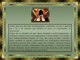 Assim, para que não haja constrangimento, sofrimento, ou dor, é preciso
que a lei a ser aplicada seja baseada no amor, na compreensão, na
misericórdia.
Muitas são as situações em que somos obrigados a emitir julgamentos; a
estabelecer critérios para esses julgamentos, e tomar decisão, em relação a
eles. Profissionalmente falando, às vezes, nós somos levados a decidir o
futuro imediato de alguém, pressionados por contingências particulares.
Escolhemos pessoas para ocupar vagas, por exemplo; selecionar pessoas
para demissão; escolher colaboradores para promoção; e, assim por diante.
Sempre estaremos sendo submetidos a esse tipo de prova, e nos sentimos
inquietos com essa obrigação de ter que fazê-lo.
 