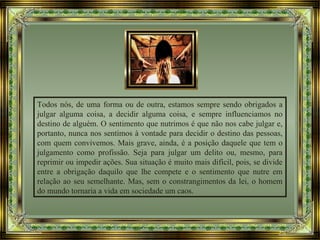 Todos nós, de uma forma ou de outra, estamos sempre sendo obrigados a
julgar alguma coisa, a decidir alguma coisa, e sempre influenciamos no
destino de alguém. O sentimento que nutrimos é que não nos cabe julgar e,
portanto, nunca nos sentimos à vontade para decidir o destino das pessoas,
com quem convivemos. Mais grave, ainda, é a posição daquele que tem o
julgamento como profissão. Seja para julgar um delito ou, mesmo, para
reprimir ou impedir ações. Sua situação é muito mais difícil, pois, se divide
entre a obrigação daquilo que lhe compete e o sentimento que nutre em
relação ao seu semelhante. Mas, sem o constrangimentos da lei, o homem
do mundo tornaria a vida em sociedade um caos.
 