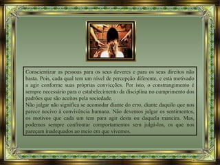 Conscientizar as pessoas para os seus deveres e para os seus direitos não
basta. Pois, cada qual tem um nível de percepção diferente, e está motivado
a agir conforme suas próprias convicções. Por isto, o constrangimento é
sempre necessário para o estabelecimento da disciplina no cumprimento dos
padrões que são aceitos pela sociedade.
Não julgar não significa se acomodar diante do erro, diante daquilo que nos
parece nocivo à convivência humana. Não devemos julgar os sentimentos,
os motivos que cada um tem para agir desta ou daquela maneira. Mas,
podemos sempre confrontar comportamentos sem julgá-los, os que nos
pareçam inadequados ao meio em que vivemos.
 