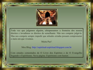 Toda vez que julgamos alguém, ultrapassamos a fronteira dos nossos
direitos e invadimos os direitos do semelhante. Não nos compete julgá-lo.
Mas nos compete sempre impedir que atitudes erradas possam comprometer
o meio em que vivemos.
Muita Paz!
Meu Blog: http://espiritual-espiritual.blogspot.com.br
Com estudos comentados de O Livro dos Espíritos e de O Evangelho
Segundo o Espiritismo. Nova página: Espiritismo com humor.
 