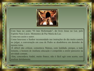 Com base no conto “O Juiz Reformado”, do livro Jesus no Lar, pelo
Espírito Neio Lúcio. Momentos de Paz Maria da Luz.
Conta-nos assim o autor:
Como houvesse o Senhor recomendado nas instruções do dia muita cautela
no julgar, a conversação em casa de Pedro se desdobrava em derredor do
mesmo tema.
-É difícil não criticar, comentava Mateus, com lealdade, porque, a todo
instante, o homem de mediana educação é compelido a emitir pareceres na
atividade comum.
-Sim, concordava André, muito franco, não é fácil agir com acerto, sem
analisar detidamente.
 