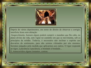 Depois de vários depoimentos, em torno do direito de observar e corrigir,
interferiu Jesus sem afetação:
-Inegavelmente, homem algum poderá cumprir o mandato que lhe cabe, no
plano divino da vida, sem vigiar no caminho em que se movimenta, sob os
princípios da retidão. Todavia, é necessário não inclinar o espírito aos
desvarios do sentimento, para não sermos vitimados por nós mesmos.
Seremos julgados pela medida que aplicarmos aos outros. O rigor responde
ao rigor, a paciência à paciência, a bondade à bondade...
E, transcorridos alguns instantes, contou:
 