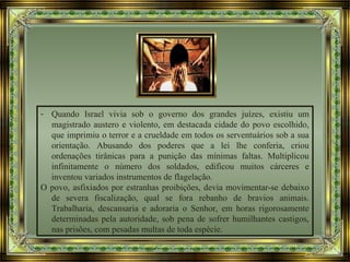 - Quando Israel vivia sob o governo dos grandes juízes, existiu um
magistrado austero e violento, em destacada cidade do povo escolhido,
que imprimiu o terror e a crueldade em todos os serventuários sob a sua
orientação. Abusando dos poderes que a lei lhe conferia, criou
ordenações tirânicas para a punição das mínimas faltas. Multiplicou
infinitamente o número dos soldados, edificou muitos cárceres e
inventou variados instrumentos de flagelação.
O povo, asfixiados por estranhas proibições, devia movimentar-se debaixo
de severa fiscalização, qual se fora rebanho de bravios animais.
Trabalharia, descansaria e adoraria o Senhor, em horas rigorosamente
determinadas pela autoridade, sob pena de sofrer humilhantes castigos,
nas prisões, com pesadas multas de toda espécie.
 