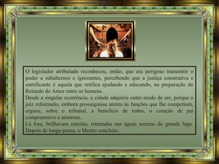 O legislador atribulado reconheceu, então, que era perigoso transmitir o
poder a subalternos e ignorantes, percebendo que a justiça construtiva e
santificante é aquela que retifica ajudando e educando, na preparação do
Reinado do Amor entre os homens.
Desde a singular ocorrência, a cidade adquiriu outro modo de ser, porque o
juiz reformado, embora prosseguisse atento às funções que lhe competiam,
ergueu, sobre o tribunal, a benefício de todos, o coração de pai
compreensivo e amoroso.
Lá fora, brilhavam estrelas, retratadas nas águas serenas do grande lago.
Depois de longa pausa, o Mestre concluiu:
 