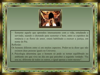 - Somente aquele que aprendeu intensamente com a vida, estudando e
servindo, suando e chorando para sustentar o bem, entre os espinhos da
renúncia e as flores do amor, estará habilitado a exercer a justiça, em
nome do Pai.
Reflexão:
Os homens diferem entre si em muitos aspectos. Poder-se-ia dizer que não
existem duas pessoas iguais no Universo.
A Psicologia determina que o homem só pode se tornar equilibrado no
ambiente em que vive no dia em que perceber a seguinte verdade: “Eu
sou eu, diferente de todos os outros, e igual apenas a mim mesmo”.
 