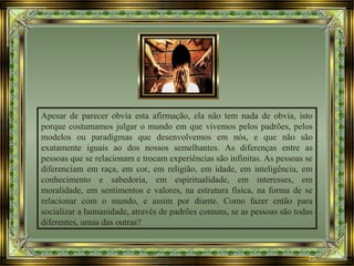 Apesar de parecer obvia esta afirmação, ela não tem nada de obvia, isto
porque costumamos julgar o mundo em que vivemos pelos padrões, pelos
modelos ou paradigmas que desenvolvemos em nós, e que não são
exatamente iguais ao dos nossos semelhantes. As diferenças entre as
pessoas que se relacionam e trocam experiências são infinitas. As pessoas se
diferenciam em raça, em cor, em religião, em idade, em inteligência, em
conhecimento e sabedoria, em espiritualidade, em interesses, em
moralidade, em sentimentos e valores, na estrutura física, na forma de se
relacionar com o mundo, e assim por diante. Como fazer então para
socializar a humanidade, através de padrões comuns, se as pessoas são todas
diferentes, umas das outras?
 
