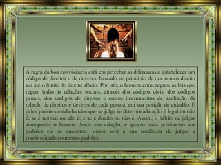 A regra da boa convivência está em perceber as diferenças e estabelecer um
código de direitos e de deveres, baseado no princípio de que o meu direito
vai até o limite do direito alheio. Por isto, o homem criou regras, as leis que
regem todas as relações sociais, através dos códigos civis, dos códigos
penais, dos códigos de direitos e outros instrumentos de avaliação da
relação de direitos e deveres de cada pessoa, em sua posição de cidadão. É
pelos padrões estabelecidos que se julga se determinada ação é legal ou não
é; se é normal ou não é; e se é direito ou não é. Assim, o hábito de julgar
acompanha o homem desde sua criação, e quanto mais prisioneiro aos
padrões ele se encontrar, maior será a sua tendência de julgar a
conformidade com esses padrões.
 