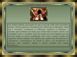 Um mundo perfeito, será aquele em que as leis não serão mais necessárias,
porque o homem agirá por consciência pura. Saberá que é importante, saberá
que é necessário, reconhecerá as diferenças, respeitará as diferenças e,
portanto, agirá conforme a lei maior, que resume todas as outras: Amará o seu
semelhante como a si próprio. Jesus nos ensina em seu Evangelho que não
devemos julgar os nossos semelhantes. Pois, com a mesma medida que
julgarmos seremos julgados. Isto significa que, quanto mais disseminarmos a
intolerância, a intransigência, em relação às ações e aos pensamentos do
próximo, mais estaremos sujeitos a sermos avaliados pelo mesmo
instrumento.
 