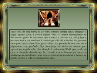 Todos nós, de uma forma ou de outra, estamos sempre sendo obrigados a
julgar alguma coisa, a decidir alguma coisa, e sempre influenciamos no
destino de alguém. O sentimento que nutrimos é que não nos cabe julgar e,
portanto, nunca nos sentimos à vontade para decidir o destino das pessoas,
com quem convivemos. Mais grave, ainda, é a posição daquele que tem o
julgamento como profissão. Seja para julgar um delito ou, mesmo, para
reprimir ou impedir ações. Sua situação é muito mais difícil, pois, se divide
entre a obrigação daquilo que lhe compete e o sentimento que nutre em
relação ao seu semelhante. Mas, sem o constrangimentos da lei, o homem do
mundo tornaria a vida em sociedade um caos.
 