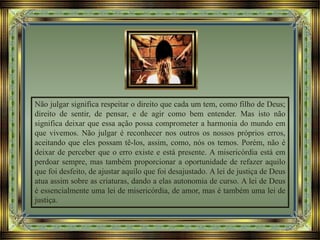 Não julgar significa respeitar o direito que cada um tem, como filho de Deus;
direito de sentir, de pensar, e de agir como bem entender. Mas isto não
significa deixar que essa ação possa comprometer a harmonia do mundo em
que vivemos. Não julgar é reconhecer nos outros os nossos próprios erros,
aceitando que eles possam tê-los, assim, como, nós os temos. Porém, não é
deixar de perceber que o erro existe e está presente. A misericórdia está em
perdoar sempre, mas também proporcionar a oportunidade de refazer aquilo
que foi desfeito, de ajustar aquilo que foi desajustado. A lei de justiça de Deus
atua assim sobre as criaturas, dando a elas autonomia de curso. A lei de Deus
é essencialmente uma lei de misericórdia, de amor, mas é também uma lei de
justiça.
 