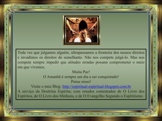 Toda vez que julgamos alguém, ultrapassamos a fronteira dos nossos direitos
e invadimos os direitos do semelhante. Não nos compete julgá-lo. Mas nos
compete sempre impedir que atitudes erradas possam comprometer o meio
em que vivemos.
Muita Paz!
O Amanhã é sempre um dia a ser conquistado!
Pense nisso!
Visite o meu Blog: http://espiritual-espiritual.blogspot.com.br
A serviço da Doutrina Espírita; com estudos comentados de O Livro dos
Espíritos, de O Livro dos Médiuns, e de O Evangelho Segundo o Espiritismo.
 