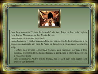 Com base no conto “O Juiz Reformado”, do livro Jesus no Lar, pelo Espírito
Neio Lúcio. Momentos de Paz Maria da Luz.
Conta-nos assim o autor espiritual:
Como houvesse o Senhor recomendado nas instruções do dia muita cautela no
julgar, a conversação em casa de Pedro se desdobrava em derredor do mesmo
tema.
- É difícil não criticar, comentava Mateus, com lealdade, porque, a todo
instante, o homem de mediana educação é compelido a emitir pareceres na
atividade comum.
- Sim, concordava André, muito franco, não é fácil agir com acerto, sem
analisar detidamente.
 