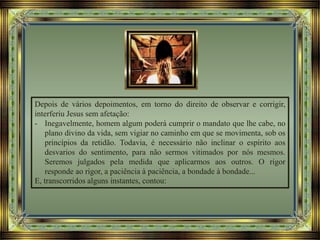 Depois de vários depoimentos, em torno do direito de observar e corrigir,
interferiu Jesus sem afetação:
- Inegavelmente, homem algum poderá cumprir o mandato que lhe cabe, no
plano divino da vida, sem vigiar no caminho em que se movimenta, sob os
princípios da retidão. Todavia, é necessário não inclinar o espírito aos
desvarios do sentimento, para não sermos vitimados por nós mesmos.
Seremos julgados pela medida que aplicarmos aos outros. O rigor
responde ao rigor, a paciência à paciência, a bondade à bondade...
E, transcorridos alguns instantes, contou:
 