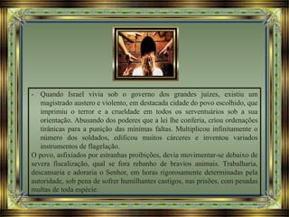 - Quando Israel vivia sob o governo dos grandes juízes, existiu um
magistrado austero e violento, em destacada cidade do povo escolhido, que
imprimiu o terror e a crueldade em todos os serventuários sob a sua
orientação. Abusando dos poderes que a lei lhe conferia, criou ordenações
tirânicas para a punição das mínimas faltas. Multiplicou infinitamente o
número dos soldados, edificou muitos cárceres e inventou variados
instrumentos de flagelação.
O povo, asfixiados por estranhas proibições, devia movimentar-se debaixo de
severa fiscalização, qual se fora rebanho de bravios animais. Trabalharia,
descansaria e adoraria o Senhor, em horas rigorosamente determinadas pela
autoridade, sob pena de sofrer humilhantes castigos, nas prisões, com pesadas
multas de toda espécie.
 