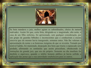 Se bem mandava o juiz, melhor agiam os subordinados, cheios de natural
malvadez. Assim foi que, certa feita, dirigindo-se o magistrado, alta noite, à
casa de um filho enfermo, foi aprisionado, sem qualquer consideração, por
um grupo de guardas bêbedos e inconscientes que o conduziram a escura
enxovia que ele mesmo havia inaugurado, semanas antes. Não lhe valeram a
apresentação do nome e as honrosas insígnias de que se revestia. Tomado por
temível ladrão, foi manietado, despojado dos bens que trazia e espancado sem
piedade, afirmando os sentinelas que assim procediam, obedecendo às
instruções do grande juiz, que era ele próprio. Somente no dia imediato foi
desfeito o equivoco, quando o infeliz homem público já havia sofrido a
aplicação das penas que a sua autoridade estabelecera para os outros.
 
