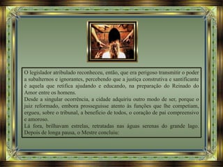 O legislador atribulado reconheceu, então, que era perigoso transmitir o poder
a subalternos e ignorantes, percebendo que a justiça construtiva e santificante
é aquela que retifica ajudando e educando, na preparação do Reinado do
Amor entre os homens.
Desde a singular ocorrência, a cidade adquiriu outro modo de ser, porque o
juiz reformado, embora prosseguisse atento às funções que lhe competiam,
ergueu, sobre o tribunal, a benefício de todos, o coração de pai compreensivo
e amoroso.
Lá fora, brilhavam estrelas, retratadas nas águas serenas do grande lago.
Depois de longa pausa, o Mestre concluiu:
 