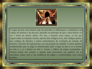 A regra da boa convivência está em perceber as diferenças e estabelecer um
código de direitos e de deveres, baseado no princípio de que o meu direito vai
até o limite do direito alheio. Por isto, o homem criou regras, as leis que
regem todas as relações sociais, através dos códigos civis, dos códigos penais,
dos códigos de direitos e outros instrumentos de avaliação da relação de
direitos e deveres de cada pessoa, em sua posição de cidadão. É pelos padrões
estabelecidos que se julga se determinada ação é legal ou não é; se é normal
ou não é; e se é direito ou não é. Assim, o hábito de julgar acompanha o
homem desde sua criação, e quanto mais prisioneiro aos padrões ele se
encontrar, maior será a sua tendência de julgar a conformidade com esses
padrões.
 