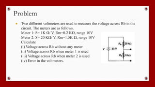 Problem
● Two different voltmeters are used to measure the voltage across Rb in the
circuit. The meters are as follows.
Meter 1: S= 1K Ω/ V, Rm=0.2 KΩ, range 10V
Meter 2: S= 20 KΩ/ V, Rm=1.5K Ω, range 10V
Calculate
(i) Voltage across Rb without any meter
(ii) Voltage across Rb when meter 1 is used
(iii) Voltage across Rb when meter 2 is used
(iv) Error in the voltmeters.
 