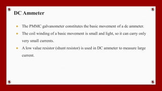 DC Ammeter
● The PMMC galvanometer constitutes the basic movement of a dc ammeter.
● The coil winding of a basic movement is small and light, so it can carry only
very small currents.
● A low value resistor (shunt resistor) is used in DC ammeter to measure large
current.
 