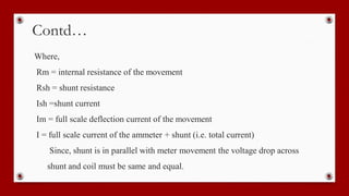Contd…
Where,
Rm = internal resistance of the movement
Rsh = shunt resistance
Ish =shunt current
Im = full scale deflection current of the movement
I = full scale current of the ammeter + shunt (i.e. total current)
Since, shunt is in parallel with meter movement the voltage drop across
shunt and coil must be same and equal.
 