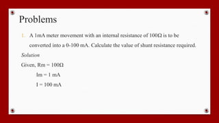 Problems
1. A 1mA meter movement with an internal resistance of 100Ω is to be
converted into a 0-100 mA. Calculate the value of shunt resistance required.
Solution
Given, Rm = 100Ω
Im = 1 mA
I = 100 mA
 
