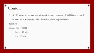 Contd…
2. A 100 µA meter movement with an internal resistance of 500Ω is to be used
in a 0-100 mA ammeter. Find the value of the required shunt.
Solution
Given, Rm = 500Ω
Im = 100 µA
I = 100 mA
 