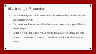 Multi range Ammeter
● The current range of the DC ammeter can be extended by a number of shunts
and a selector switch.
● The circuit has shunts in parallel with the meter movement to give different
current ranges.
● Switch S is a multi position switch, having low contact resistance and high
current carrying capacity, since its contacts are in series with low resistance
shunts.
 
