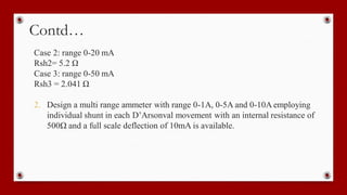 Contd…
Case 2: range 0-20 mA
Rsh2= 5.2 Ω
Case 3: range 0-50 mA
Rsh3 = 2.041 Ω
2. Design a multi range ammeter with range 0-1A, 0-5A and 0-10A employing
individual shunt in each D’Arsonval movement with an internal resistance of
500Ω and a full scale deflection of 10mA is available.
 