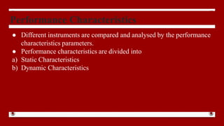 Performance Characteristics
● Different instruments are compared and analysed by the performance
characteristics parameters.
● Performance characteristics are divided into
a) Static Characteristics
b) Dynamic Characteristics
 