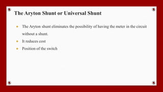 The Aryton Shunt or Universal Shunt
● The Aryton shunt eliminates the possibility of having the meter in the circuit
without a shunt.
● It reduces cost
● Position of the switch
 