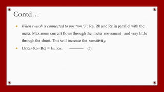 Contd…
● When switch is connected to position‘3’: Ra, Rb and Rc in parallel with the
meter. Maximum current flows through the meter movement and very little
through the shunt. This will increase the sensitivity.
● I3(Ra+Rb+Rc) = Im Rm (3)
 