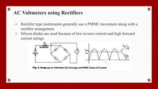 AC Voltmeters using Rectifiers
● Rectifier type instruments generally use a PMMC movement along with a
rectifier arrangement.
● Silicon diodes are used because of low reverse current and high forward
current ratings.
 