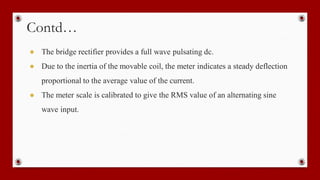 Contd…
● The bridge rectifier provides a full wave pulsating dc.
● Due to the inertia of the movable coil, the meter indicates a steady deflection
proportional to the average value of the current.
● The meter scale is calibrated to give the RMS value of an alternating sine
wave input.
 