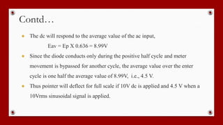 Contd…
● The dc will respond to the average value of the ac input,
Eav = Ep X 0.636 = 8.99V
● Since the diode conducts only during the positive half cycle and meter
movement is bypassed for another cycle, the average value over the enter
cycle is one half the average value of 8.99V, i.e., 4.5 V.
● Thus pointer will deflect for full scale if 10V dc is applied and 4.5 V when a
10Vrms sinusoidal signal is applied.
 