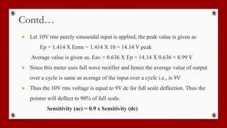 Contd…
● Let 10V rms purely sinusoidal input is applied, the peak value is given as
Ep = 1.414 X Erms = 1.414 X 10 = 14.14 V peak
Average value is given as, Eav = 0.636 X Ep = 14.14 X 0.636 = 8.99 V
● Since this meter uses full wave rectifier and hence the average value of output
over a cycle is same as average of the input over a cycle i.e., is 9V
● Thus the 10V rms voltage is equal to 9V dc for full scale deflection. Thus the
pointer will deflect to 90% of full scale.
Sensitivity (ac) = 0.9 x Sensitivity (dc)
 