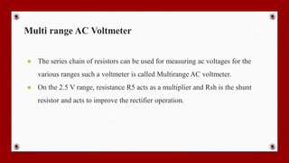Multi range AC Voltmeter
● The series chain of resistors can be used for measuring ac voltages for the
various ranges such a voltmeter is called Multirange AC voltmeter.
● On the 2.5 V range, resistance R5 acts as a multiplier and Rsh is the shunt
resistor and acts to improve the rectifier operation.
 