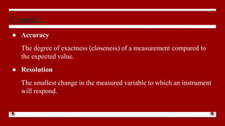 Contd...
● Accuracy
The degree of exactness (closeness) of a measurement compared to
the expected value.
● Resolution
The smallest change in the measured variable to which an instrument
will respond.
 