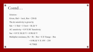 Contd…
Solution:
Given, Ifsd = 1mA, Rm = 250 Ω
The dc sensitivity is given by
Sdc = 1/ Ifsd = 1/1mA = 1K Ω/ V
AC sensitivity = 0.9 X DC Sensitivity
Sac = 0.9 X 1K Ω/ V = 0.9K Ω/ V
Multiplier resistance, Rs = Rt – Rm = S X Vrange – Rm
= 0.9K Ω/ V X 10V – 250
=8.75KΩ
 