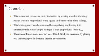 Contd…
● This instrument produces a meter indication by sensing waveform heating
power, which is proportional to the square of the rms value of the voltage.
● This heating power can be measured by amplifying and feeding it to
a thermocouple, whose output voltages is then proportional to the Erms.
● Thermocouples are non-linear devices. This difficulty is overcome by placing
two thermocouples in the same thermal environment.
 
