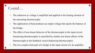 Contd…
● The unknown ac voltage is amplified and applied to the heating element of
the measuring thermocouple.
● The application of heat produces an output voltage that upsets the balance of
the bridge.
● The effect of non-linear behavior of the thermocouple in the input circuit
(measuring thermocouple) is cancelled by similar non-linear effects of the
thermocouple in the feedback circuit (balancing thermocouple).
● The two couples form part of a bridge in the input circuit of a dc amplifier.
 