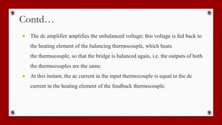 Contd…
● The dc amplifier amplifies the unbalanced voltage; this voltage is fed back to
the heating element of the balancing thermocouple, which heats
the thermocouple, so that the bridge is balanced again, i.e. the outputs of both
the thermocouples are the same.
● At this instant, the ac current in the input thermocouple is equal to the dc
current in the heating element of the feedback thermocouple.
 