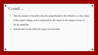 Contd…
● This dc current is therefore directly proportional to the effective or rms value
of the input voltage, and is indicated by the meter in the output circuit of
the dc amplifier.
● Sensitivities in the millivolt region are possible.
 