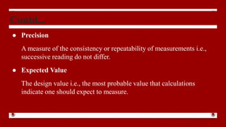 Contd...
● Precision
A measure of the consistency or repeatability of measurements i.e.,
successive reading do not differ.
● Expected Value
The design value i.e., the most probable value that calculations
indicate one should expect to measure.
 