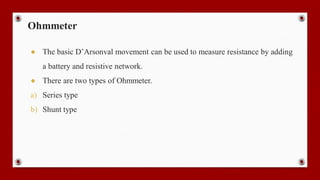 Ohmmeter
● The basic D’Arsonval movement can be used to measure resistance by adding
a battery and resistive network.
● There are two types of Ohmmeter.
a) Series type
b) Shunt type
 